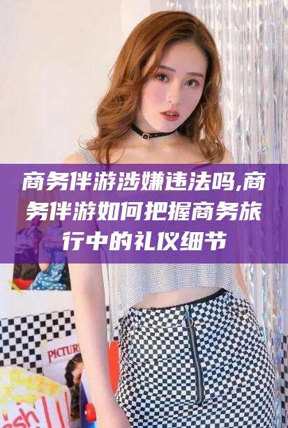 樟树商务伴游涉嫌违法吗,商务伴游如何把握商务旅行中的礼仪细节