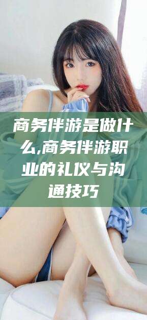 樟树商务伴游是做什么,商务伴游职业的礼仪与沟通技巧