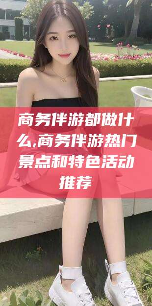 樟树商务伴游都做什么,商务伴游热门景点和特色活动推荐