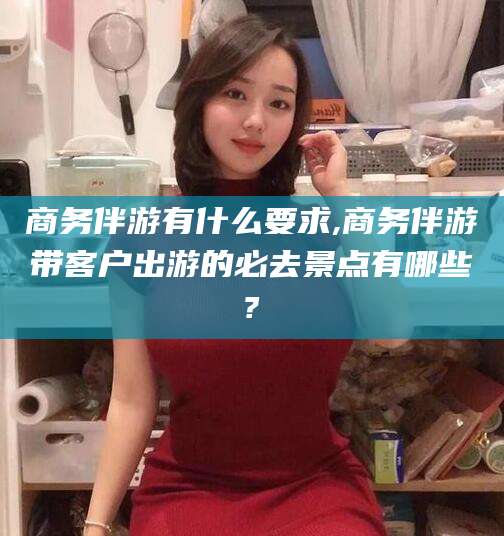 樟树商务伴游有什么要求,商务伴游带客户出游的必去景点有哪些?