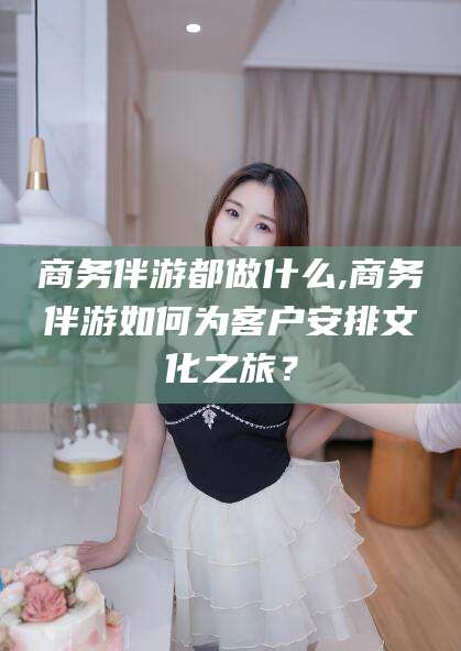樟树商务伴游都做什么,商务伴游如何为客户安排文化之旅？
