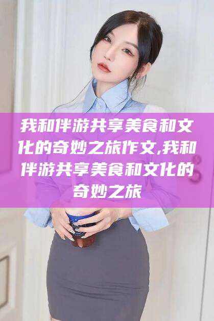 樟树我和伴游共享美食和文化的奇妙之旅作文,我和伴游共享美食和文化的奇妙之旅