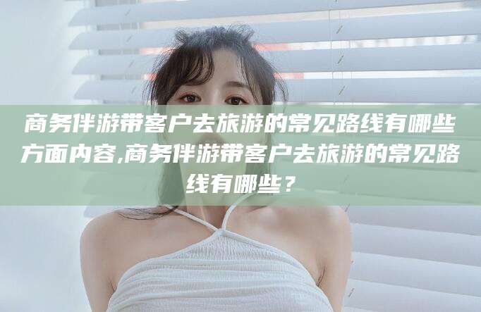 樟树商务伴游带客户去旅游的常见路线有哪些方面内容,商务伴游带客户去旅游的常见路线有哪些？