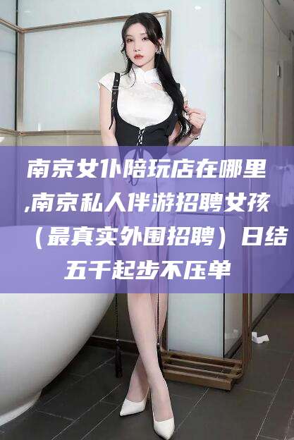 樟树南京女仆陪玩店在哪里,南京私人伴游招聘女孩（最真实外围招聘）日结五千起步不压单