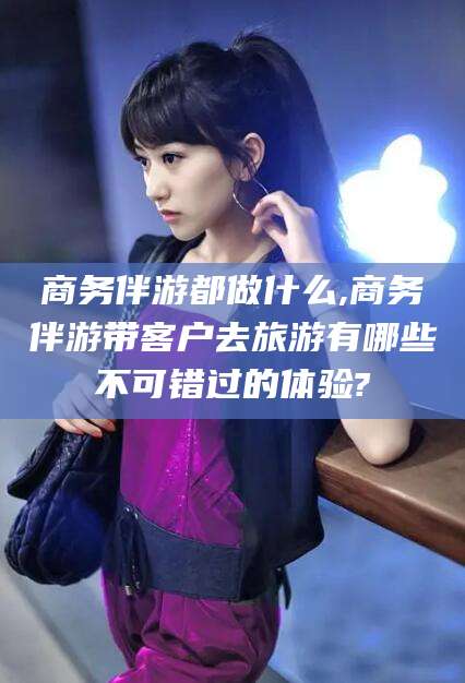 樟树商务伴游都做什么,商务伴游带客户去旅游有哪些不可错过的体验?