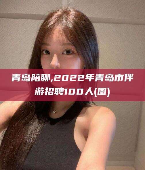 樟树青岛陪聊,2022年青岛市伴游招聘100人(图)