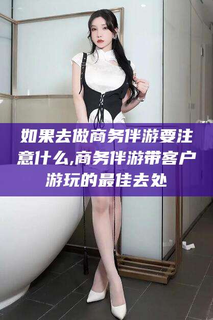 樟树如果去做商务伴游要注意什么,商务伴游带客户游玩的最佳去处