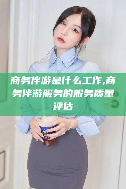 樟树商务伴游是什么工作,商务伴游服务的服务质量评估