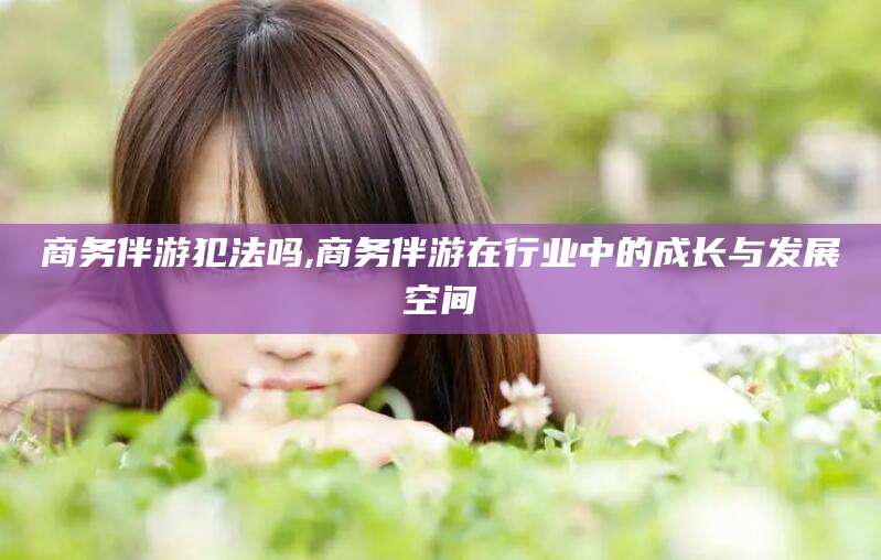 樟树商务伴游犯法吗,商务伴游在行业中的成长与发展空间