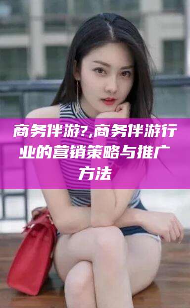 樟树商务伴游?,商务伴游行业的营销策略与推广方法